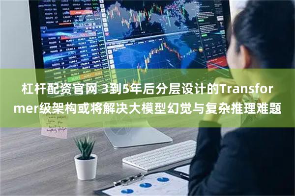杠杆配资官网 3到5年后分层设计的Transformer级架构或将解决大模型幻觉与复杂推理难题