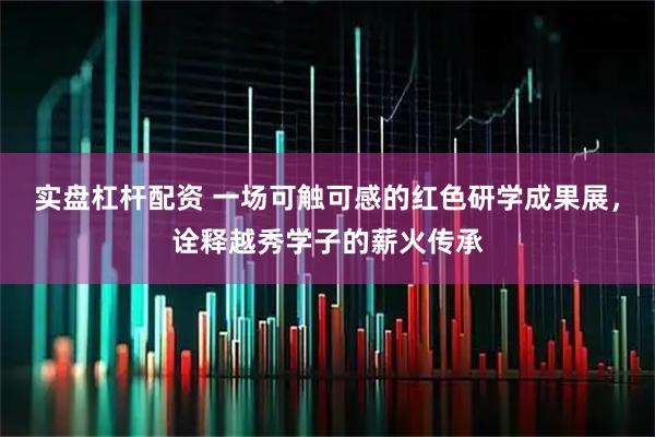 实盘杠杆配资 一场可触可感的红色研学成果展，诠释越秀学子的薪火传承