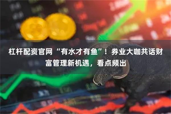 杠杆配资官网 “有水才有鱼”！券业大咖共话财富管理新机遇，看点频出