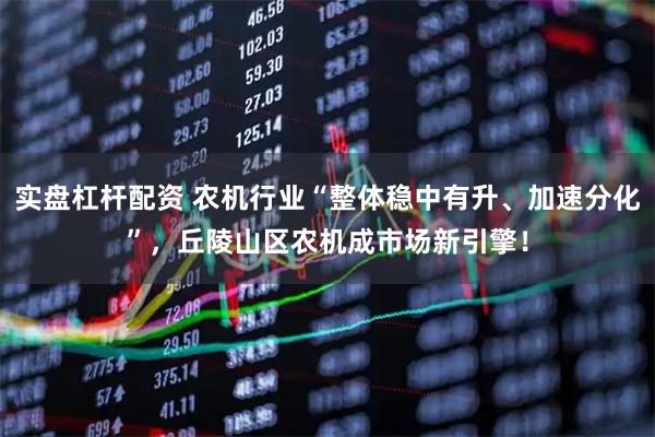 实盘杠杆配资 农机行业“整体稳中有升、加速分化”，丘陵山区农机成市场新引擎！