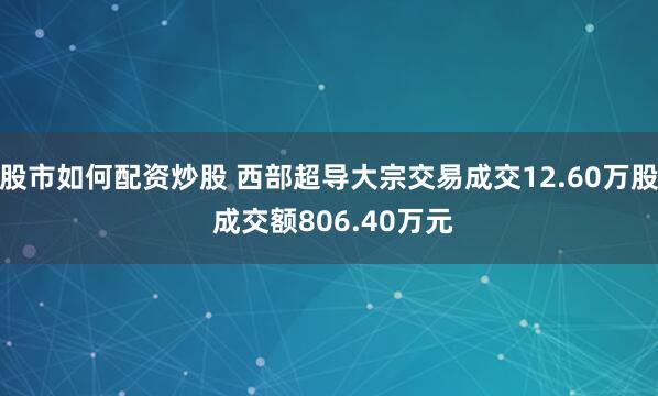 股市如何配资炒股 西部超导大宗交易成交12.60万股 成交额806.40万元
