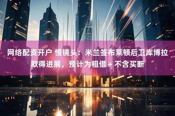 网络配资开户 慢镜头：米兰签布莱顿后卫库博拉取得进展，预计为租借＋不含买断