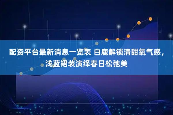 配资平台最新消息一览表 白鹿解锁清甜氧气感，浅蓝裙装演绎春日松弛美
