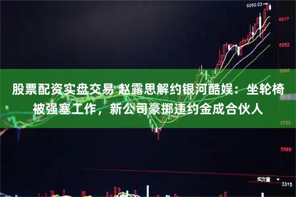 股票配资实盘交易 赵露思解约银河酷娱：坐轮椅被强塞工作，新公司豪掷违约金成合伙人