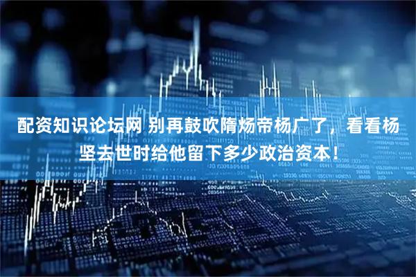 配资知识论坛网 别再鼓吹隋炀帝杨广了，看看杨坚去世时给他留下多少政治资本！