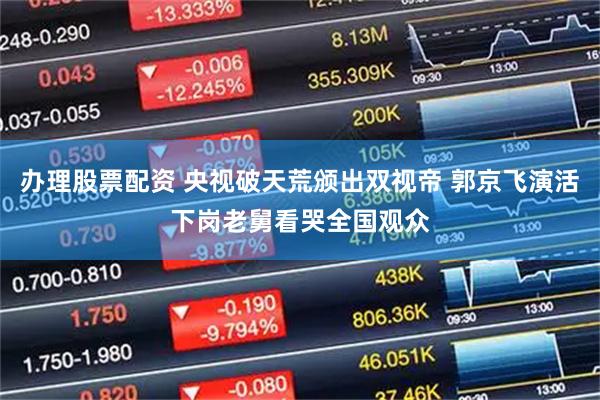 办理股票配资 央视破天荒颁出双视帝 郭京飞演活下岗老舅看哭全国观众