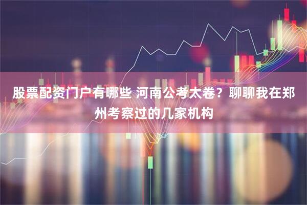股票配资门户有哪些 河南公考太卷？聊聊我在郑州考察过的几家机构