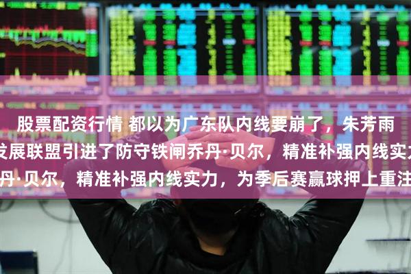 股票配资行情 都以为广东队内线要崩了，朱芳雨却在关键时刻从NBA发展联盟引进了防守铁闸乔丹·贝尔，精准补强内线实力，为季后赛赢球押上重注