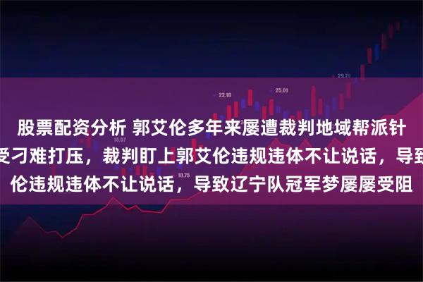 股票配资分析 郭艾伦多年来屡遭裁判地域帮派针对，郭导带队巅峰期屡受刁难打压，裁判盯上郭艾伦违规违体不让说话，导致辽宁队冠军梦屡屡受阻