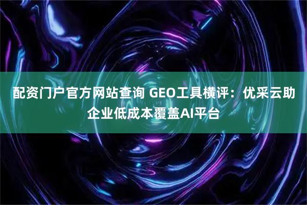 配资门户官方网站查询 GEO工具横评：优采云助企业低成本覆盖AI平台