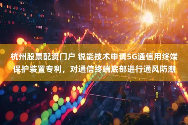 杭州股票配资门户 锐能技术申请5G通信用终端保护装置专利，对通信终端底部进行通风防潮