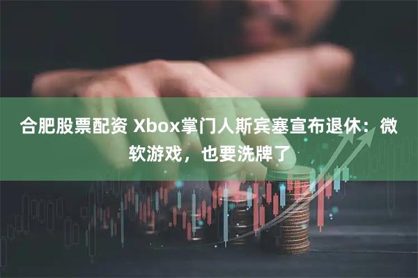 合肥股票配资 Xbox掌门人斯宾塞宣布退休：微软游戏，也要洗牌了