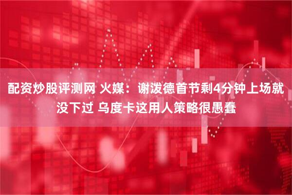 配资炒股评测网 火媒：谢泼德首节剩4分钟上场就没下过 乌度卡这用人策略很愚蠢