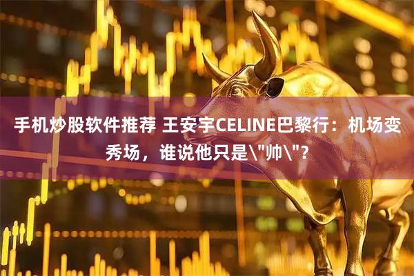 手机炒股软件推荐 王安宇CELINE巴黎行：机场变秀场，谁说他只是＂帅＂？