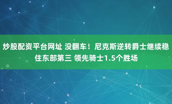 炒股配资平台网址 没翻车！尼克斯逆转爵士继续稳住东部第三 领先骑士1.5个胜场