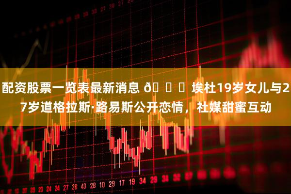 配资股票一览表最新消息 💕埃杜19岁女儿与27岁道格拉斯·路易斯公开恋情，社媒甜蜜互动