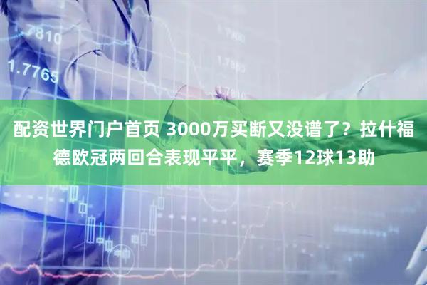 配资世界门户首页 3000万买断又没谱了?拉什福德欧冠两回合表现平平,赛季12球13助