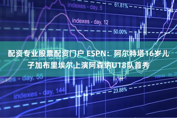 配资专业股票配资门户 ESPN：阿尔特塔16岁儿子加布里埃尔上演阿森纳U18队首秀