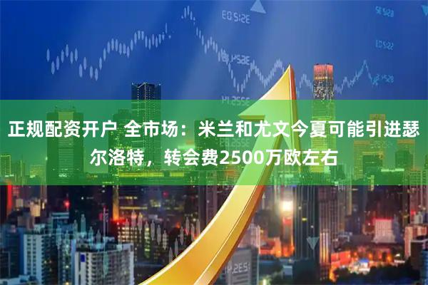 正规配资开户 全市场：米兰和尤文今夏可能引进瑟尔洛特，转会费2500万欧左右