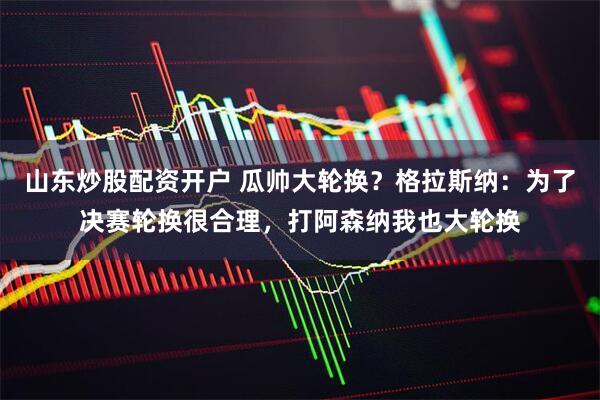 山东炒股配资开户 瓜帅大轮换？格拉斯纳：为了决赛轮换很合理，打阿森纳我也大轮换