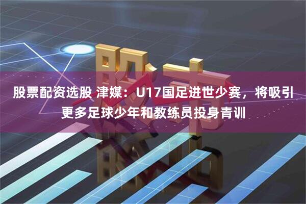 股票配资选股 津媒：U17国足进世少赛，将吸引更多足球少年和教练员投身青训