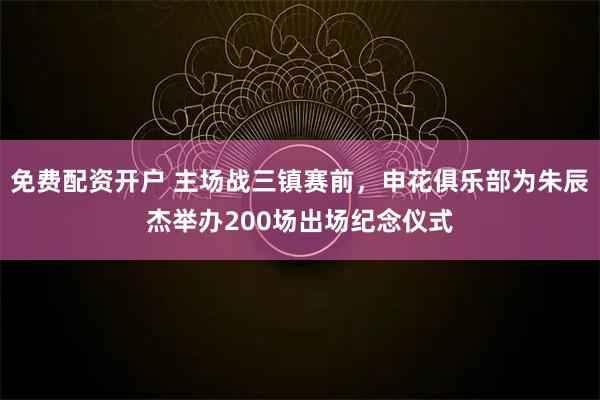 免费配资开户 主场战三镇赛前，申花俱乐部为朱辰杰举办200场出场纪念仪式